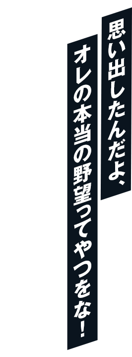 思い出したんだよ、オレの本当の野望ってやつをな！